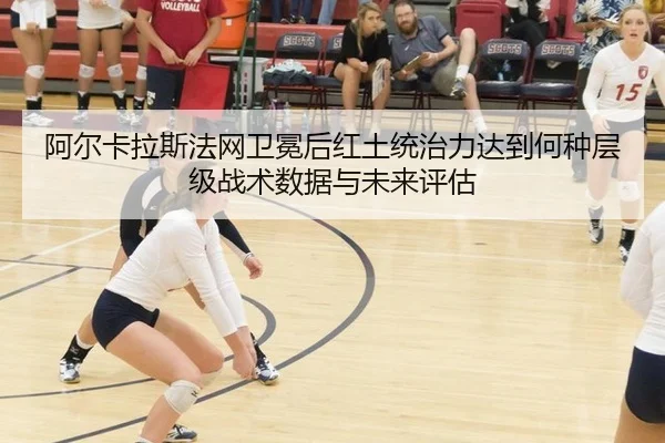 阿尔卡拉斯法网卫冕后红土统治力达到何种层级战术数据与未来评估