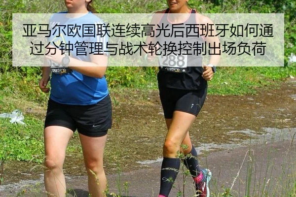 亚马尔欧国联连续高光后西班牙如何通过分钟管理与战术轮换控制出场负荷