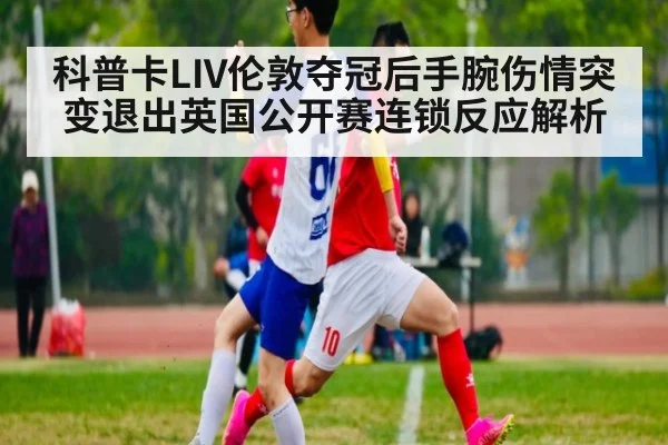 科普卡LIV伦敦夺冠后手腕伤情突变退出英国公开赛连锁反应解析